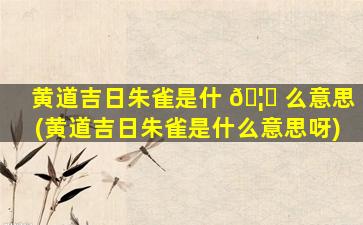 黄道吉日朱雀是什 🦉 么意思(黄道吉日朱雀是什么意思呀)